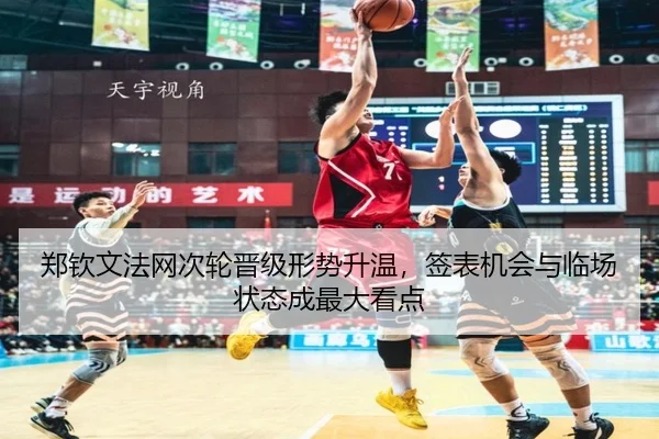 郑钦文法网次轮晋级形势升温，签表机会与临场状态成最大看点（kaiyun）