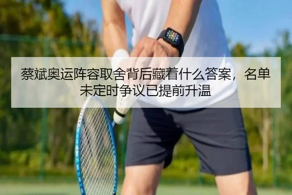 蔡斌奥运阵容取舍背后藏着什么答案，名单未定时争议已提前升温 - kaiyun
